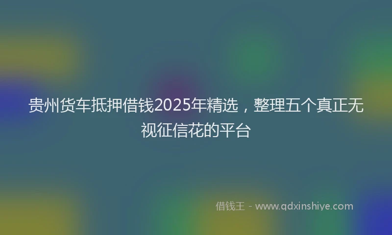 贵州货车抵押借钱2025年精选，整理五个真正无视征信花的平台
