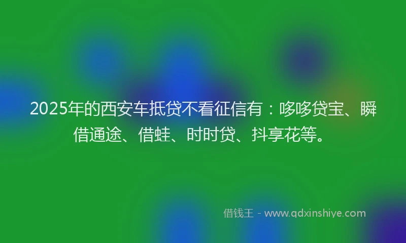 2025年的西安车抵贷不看征信有：哆哆贷宝、瞬借通途、借蛙、时时贷、抖享花等。