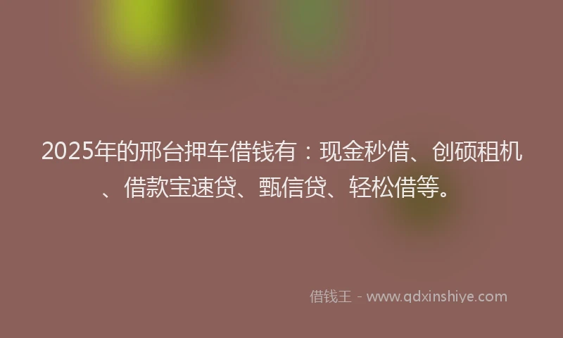 2025年的邢台押车借钱有：现金秒借、创硕租机、借款宝速贷、甄信贷、轻松借等。