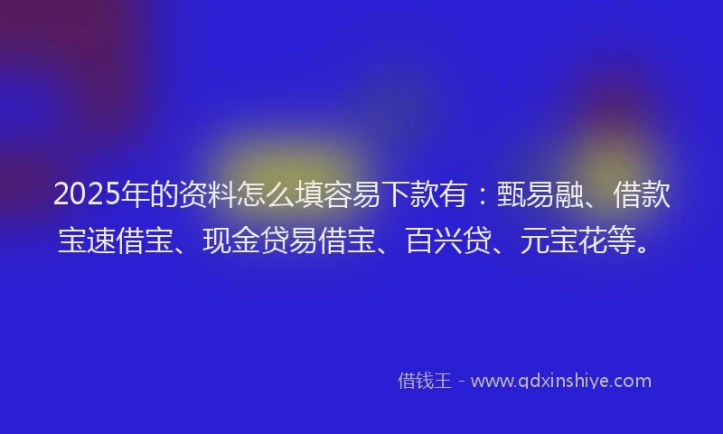 2025年的资料怎么填容易下款有：甄易融、借款宝速借宝、现金贷易借宝、百兴贷、元宝花等。