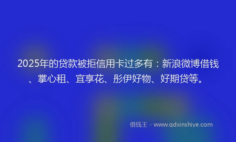 2025年的贷款被拒信用卡过多有：新浪微博借钱、掌心租、宜享花、彤伊好物、好期贷等。