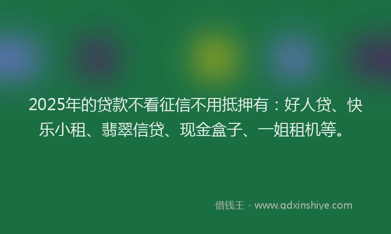 2025年的贷款不看征信不用抵押有：好人贷、快乐小租、翡翠信贷、现金盒子、一姐租机等。