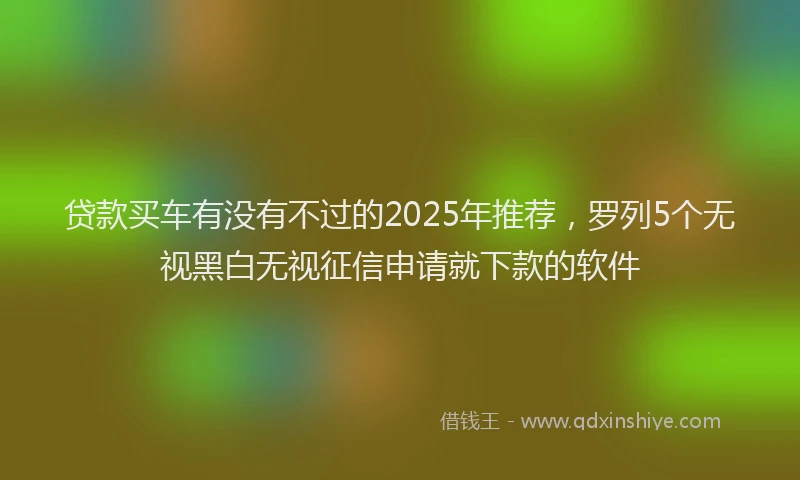 贷款买车有没有不过的2025年推荐，罗列5个无视黑白无视征信申请就下款的软件