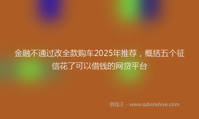 金融不通过改全款购车2025年推荐，概括五个征信花了可以借钱的网贷平台