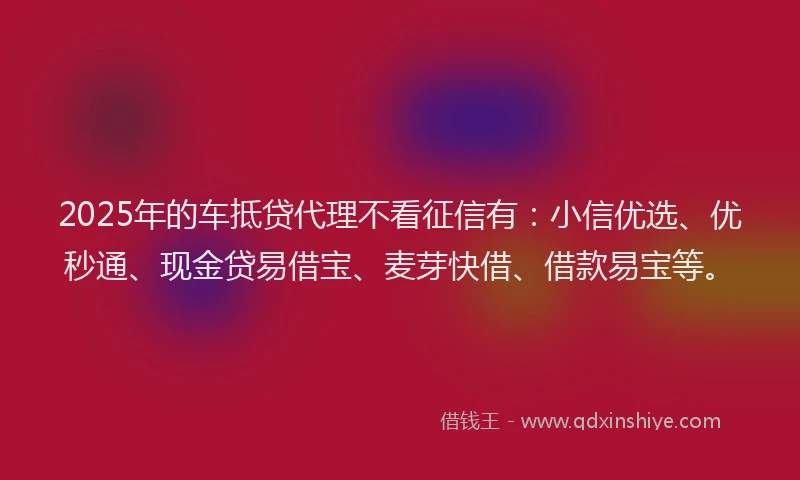 2025年的车抵贷代理不看征信有：小信优选、优秒通、现金贷易借宝、麦芽快借、借款易宝等。