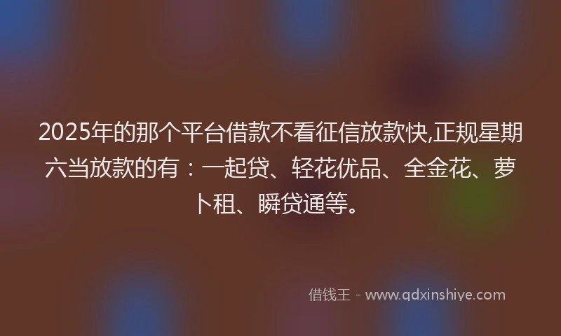 2025年的那个平台借款不看征信放款快,正规星期六当放款的有：一起贷、轻花优品、全金花、萝卜租、瞬贷通等。