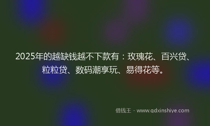 2025年的越缺钱越不下款有：玫瑰花、百兴贷、粒粒贷、数码潮享玩、易得花等。
