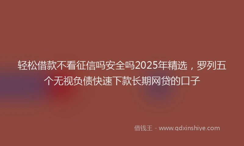 轻松借款不看征信吗安全吗2025年精选，罗列五个无视负债快速下款长期网贷的口子