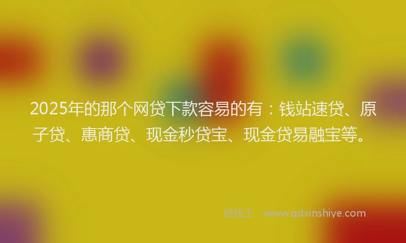 2025年的那个网贷下款容易的有：钱站速贷、原子贷、惠商贷、现金秒贷宝、现金贷易融宝等。