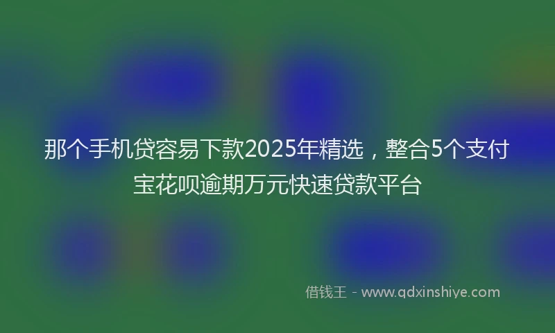 那个手机贷容易下款2025年精选，整合5个支付宝花呗逾期万元快速贷款平台