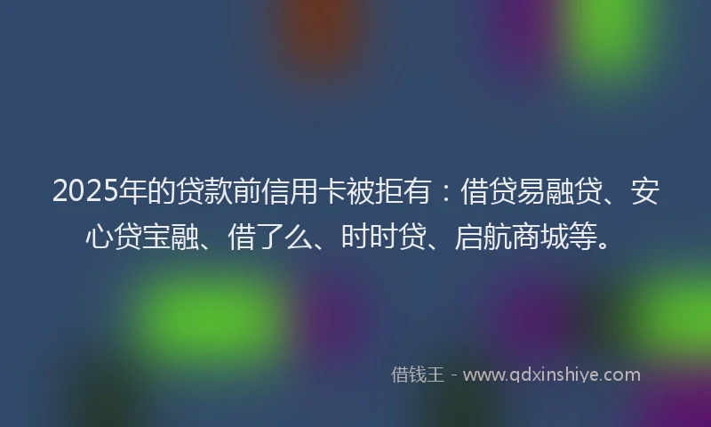2025年的贷款前信用卡被拒有：借贷易融贷、安心贷宝融、借了么、时时贷、启航商城等。