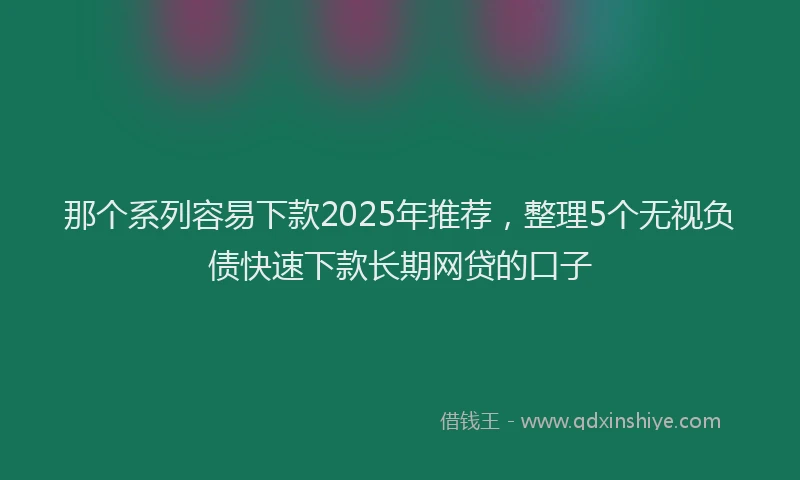 那个系列容易下款2025年推荐，整理5个无视负债快速下款长期网贷的口子