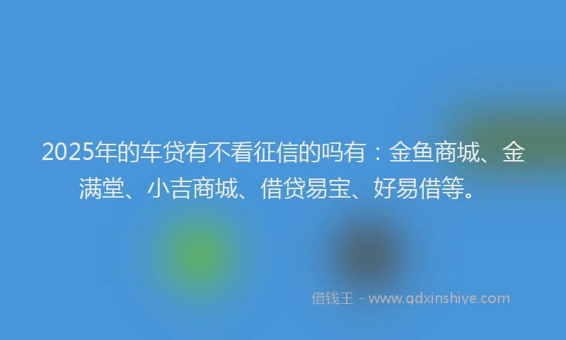 2025年的车贷有不看征信的吗有：金鱼商城、金满堂、小吉商城、借贷易宝、好易借等。