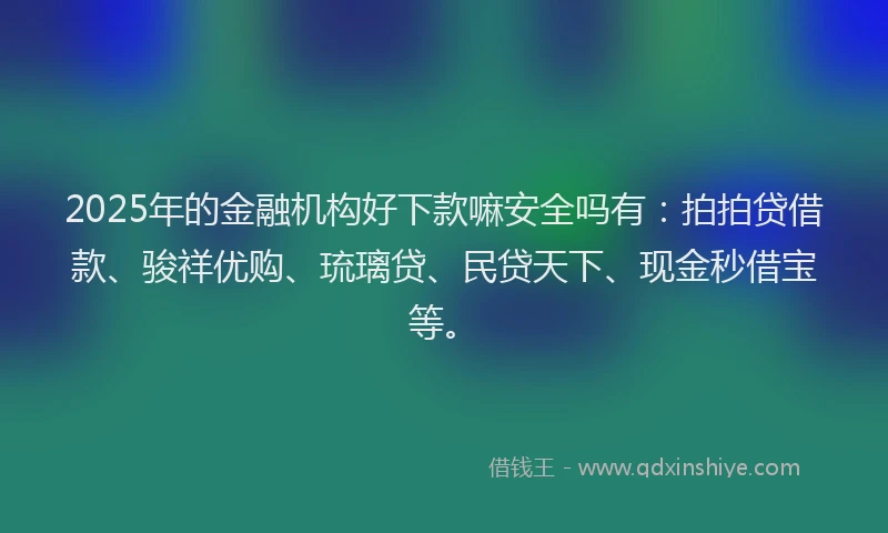 2025年的金融机构好下款嘛安全吗有：拍拍贷借款、骏祥优购、琉璃贷、民贷天下、现金秒借宝等。