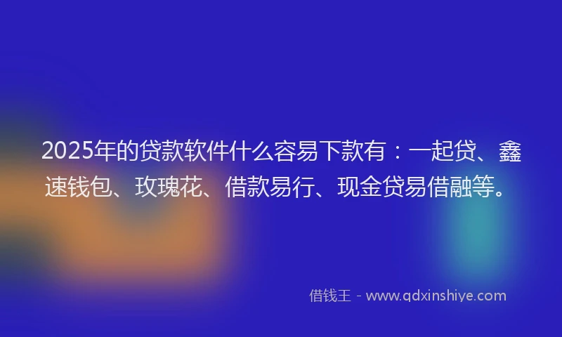 2025年的贷款软件什么容易下款有：一起贷、鑫速钱包、玫瑰花、借款易行、现金贷易借融等。