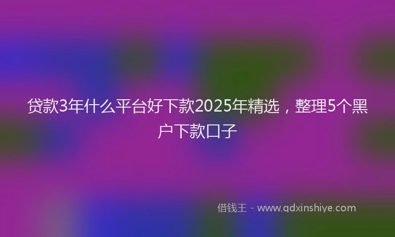 贷款3年什么平台好下款2025年精选，整理5个黑户下款口子
