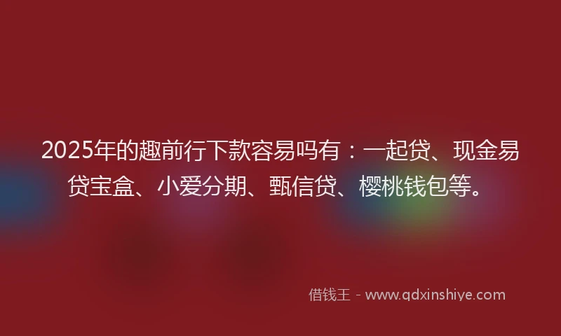 2025年的趣前行下款容易吗有：一起贷、现金易贷宝盒、小爱分期、甄信贷、樱桃钱包等。