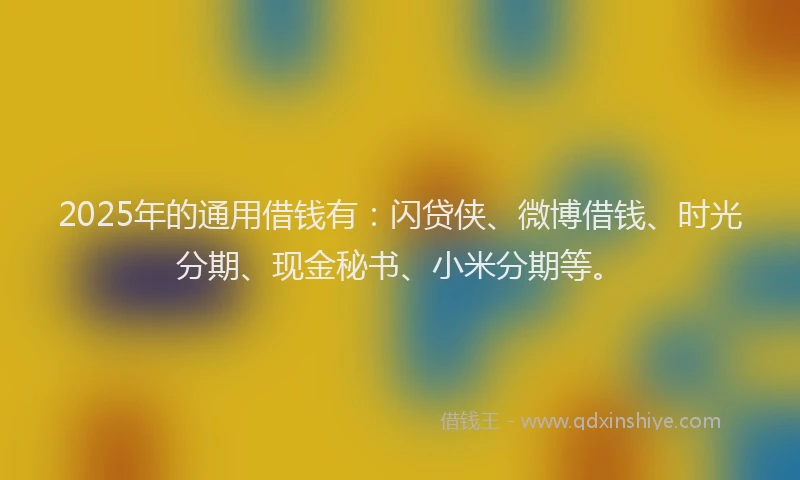 2025年的通用借钱有：闪贷侠、微博借钱、时光分期、现金秘书、小米分期等。