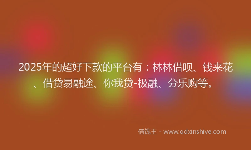 2025年的超好下款的平台有：林林借呗、钱来花、借贷易融途、你我贷-极融、分乐购等。