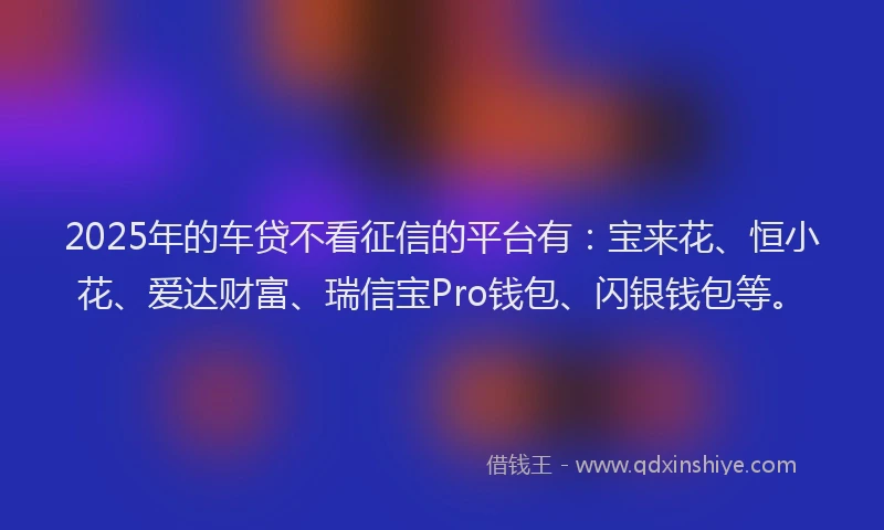 2025年的车贷不看征信的平台有：宝来花、恒小花、爱达财富、瑞信宝Pro钱包、闪银钱包等。