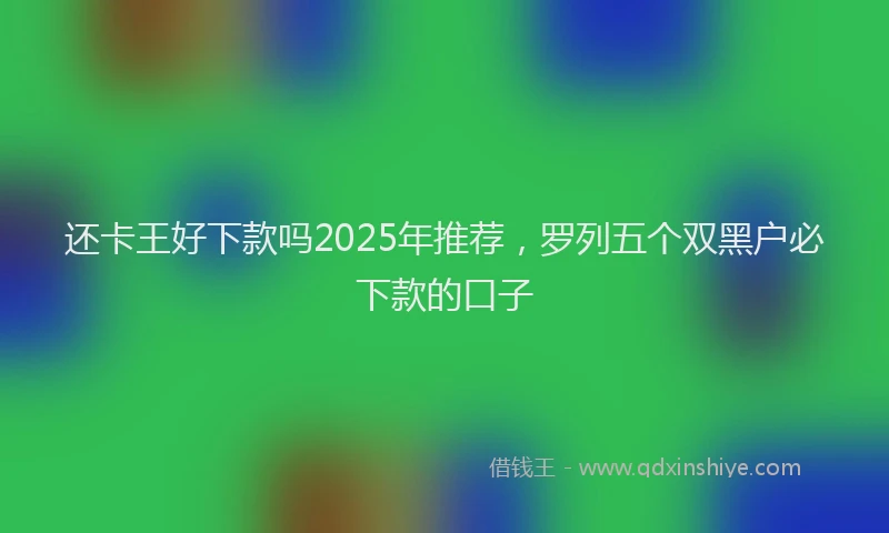 还卡王好下款吗2025年推荐，罗列五个双黑户必下款的口子