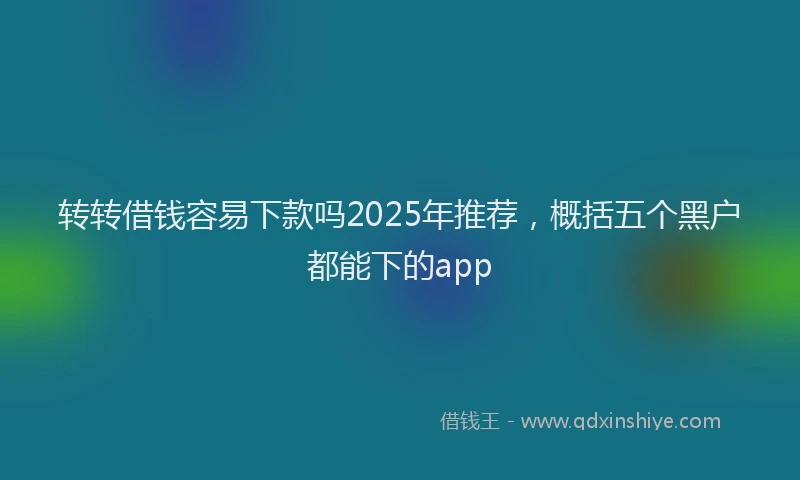转转借钱容易下款吗2025年推荐，概括五个黑户都能下的app