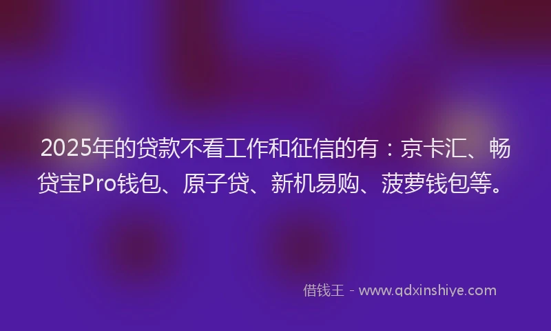 2025年的贷款不看工作和征信的有：京卡汇、畅贷宝Pro钱包、原子贷、新机易购、菠萝钱包等。