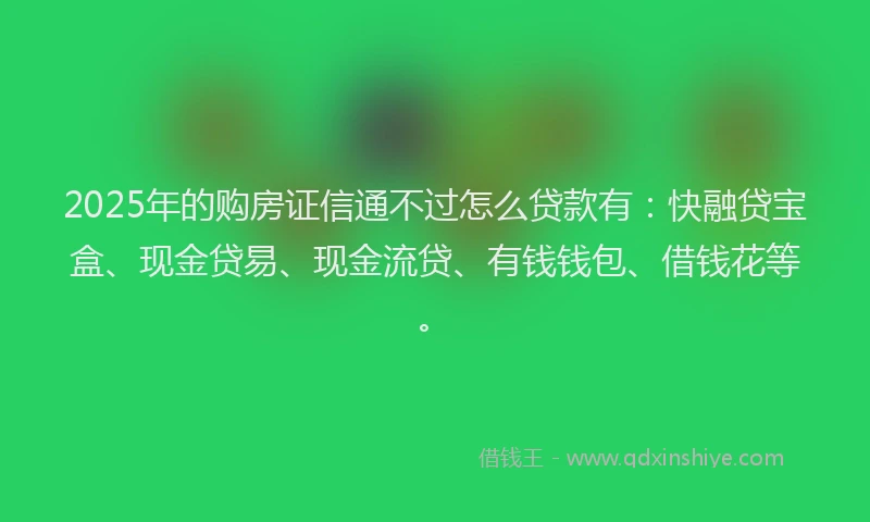 2025年的购房证信通不过怎么贷款有：快融贷宝盒、现金贷易、现金流贷、有钱钱包、借钱花等。