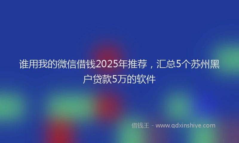 谁用我的微信借钱2025年推荐，汇总5个苏州黑户贷款5万的软件