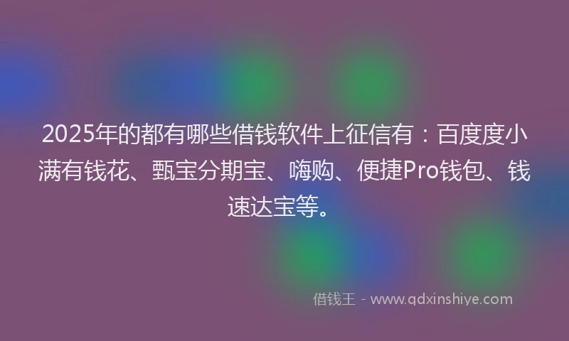2025年的都有哪些借钱软件上征信有：百度度小满有钱花、甄宝分期宝、嗨购、便捷Pro钱包、钱速达宝等。
