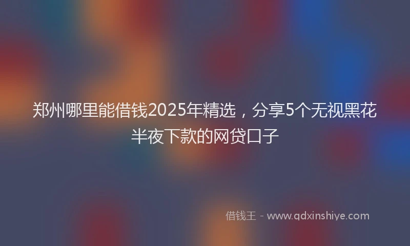 郑州哪里能借钱2025年精选，分享5个无视黑花半夜下款的网贷口子