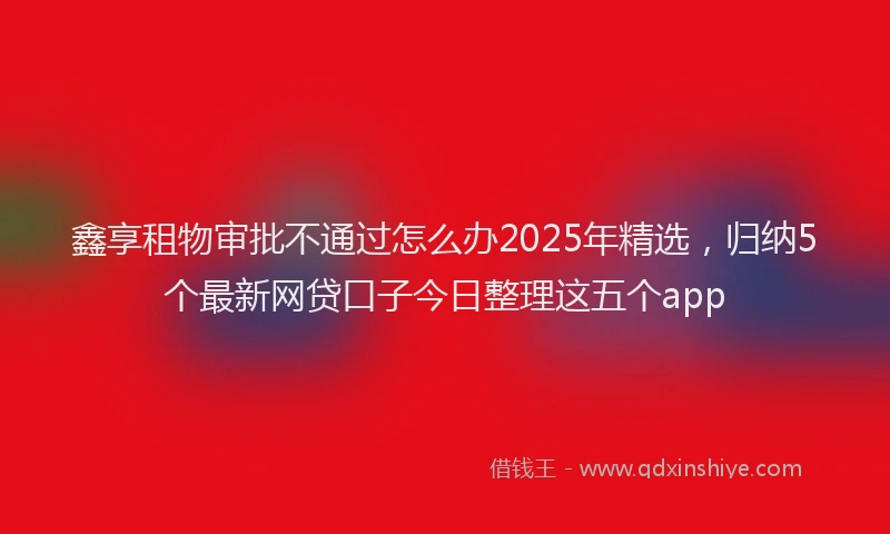 鑫享租物审批不通过怎么办2025年精选，归纳5个最新网贷口子今日整理这五个app