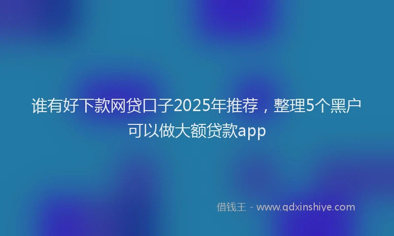 谁有好下款网贷口子2025年推荐，整理5个黑户可以做大额贷款app