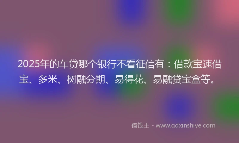 2025年的车贷哪个银行不看征信有：借款宝速借宝、多米、树融分期、易得花、易融贷宝盒等。