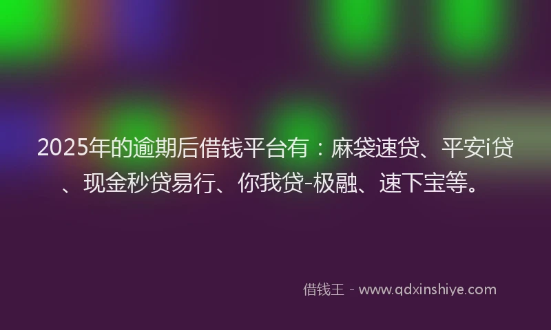 2025年的逾期后借钱平台有：麻袋速贷、平安i贷、现金秒贷易行、你我贷-极融、速下宝等。