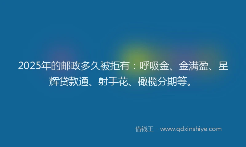 2025年的邮政多久被拒有：呼吸金、金满盈、星辉贷款通、射手花、橄榄分期等。