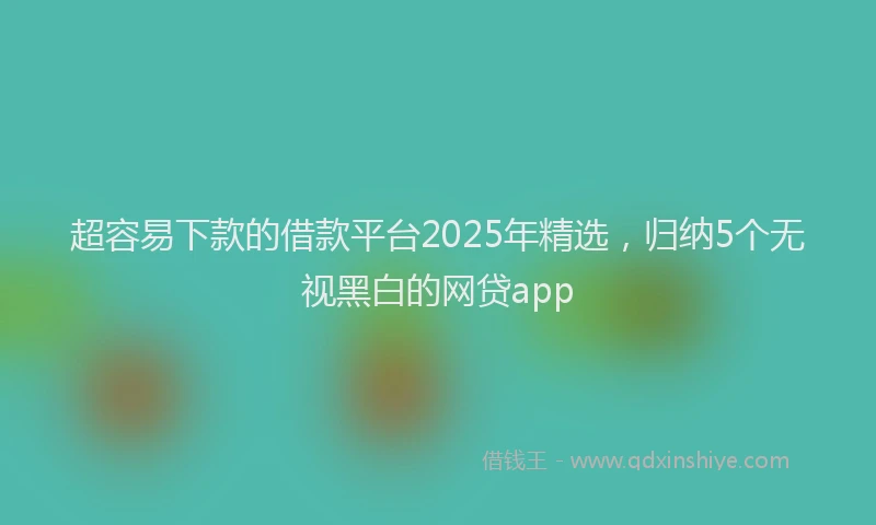 超容易下款的借款平台2025年精选，归纳5个无视黑白的网贷app
