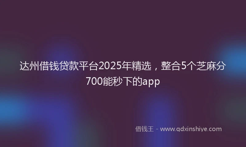 达州借钱贷款平台2025年精选，整合5个芝麻分700能秒下的app