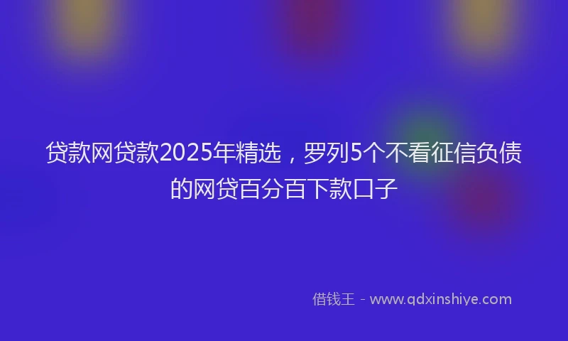 贷款网贷款2025年精选，罗列5个不看征信负债的网贷百分百下款口子