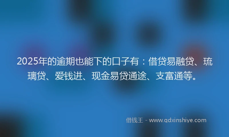 2025年的逾期也能下的口子有：借贷易融贷、琉璃贷、爱钱进、现金易贷通途、支富通等。