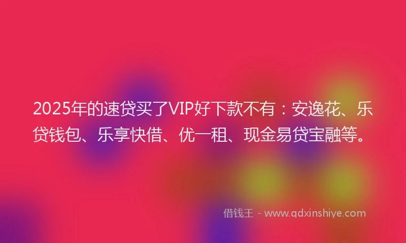 2025年的速贷买了VIP好下款不有：安逸花、乐贷钱包、乐享快借、优一租、现金易贷宝融等。