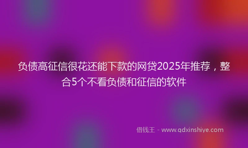 负债高征信很花还能下款的网贷2025年推荐，整合5个不看负债和征信的软件