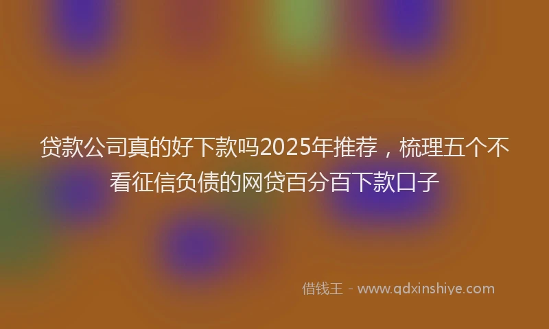 贷款公司真的好下款吗2025年推荐，梳理五个不看征信负债的网贷百分百下款口子