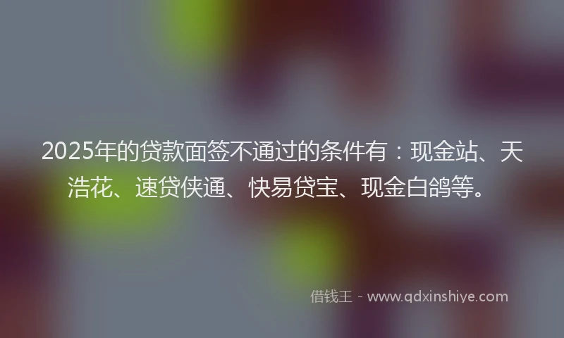 2025年的贷款面签不通过的条件有：现金站、天浩花、速贷侠通、快易贷宝、现金白鸽等。