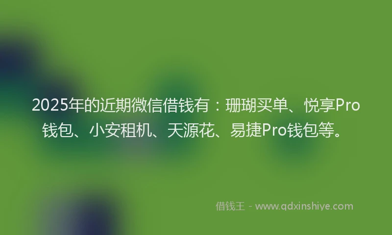 2025年的近期微信借钱有：珊瑚买单、悦享Pro钱包、小安租机、天源花、易捷Pro钱包等。