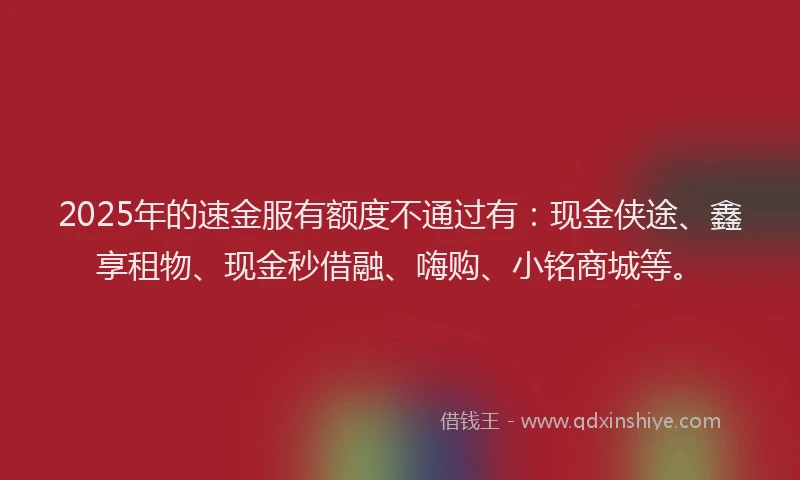 2025年的速金服有额度不通过有：现金侠途、鑫享租物、现金秒借融、嗨购、小铭商城等。