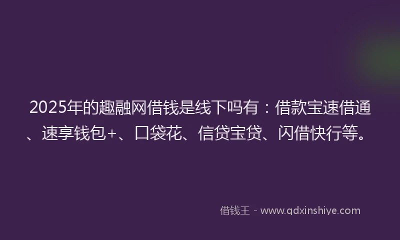 2025年的趣融网借钱是线下吗有：借款宝速借通、速享钱包+、口袋花、信贷宝贷、闪借快行等。