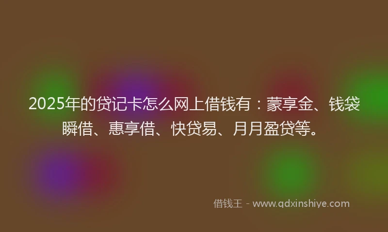 2025年的贷记卡怎么网上借钱有：蒙享金、钱袋瞬借、惠享借、快贷易、月月盈贷等。