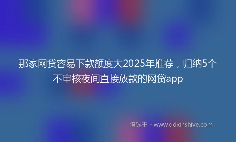 那家网贷容易下款额度大2025年推荐，归纳5个不审核夜间直接放款的网贷app