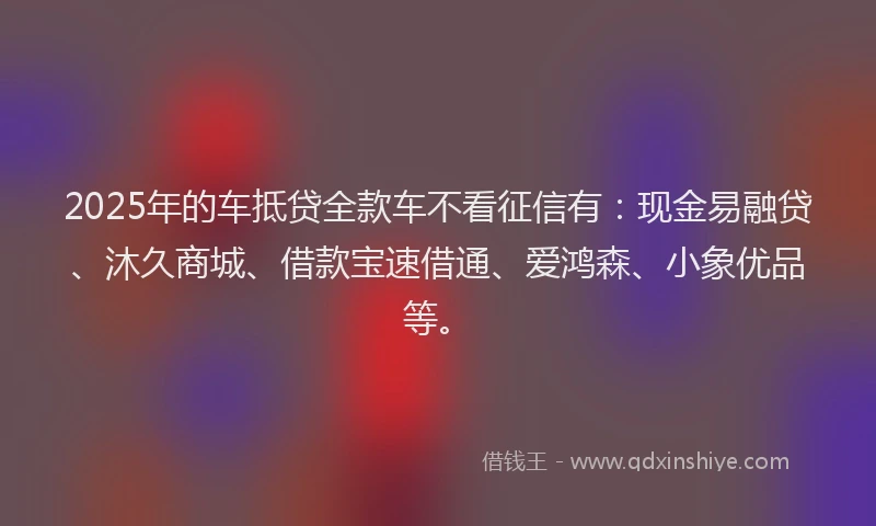 2025年的车抵贷全款车不看征信有：现金易融贷、沐久商城、借款宝速借通、爱鸿森、小象优品等。